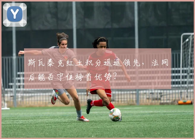 斯瓦泰克红土积分遥遥领先，法网后能否守住榜首优势？