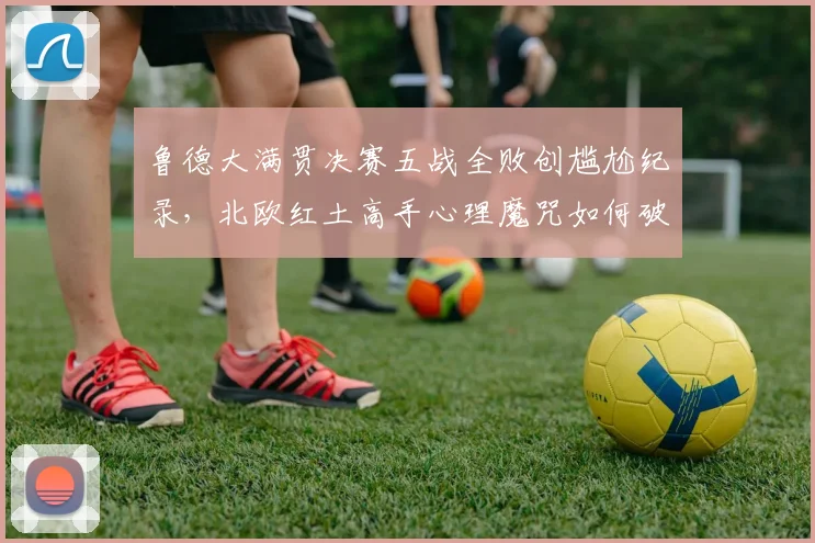 鲁德大满贯决赛五战全败创尴尬纪录,北欧红土高手心理魔咒如何破解
